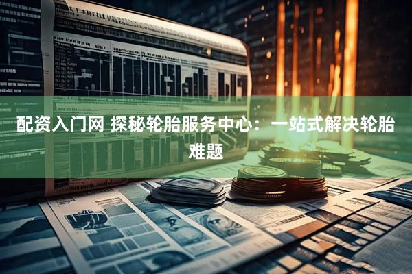 配资入门网 探秘轮胎服务中心：一站式解决轮胎难题