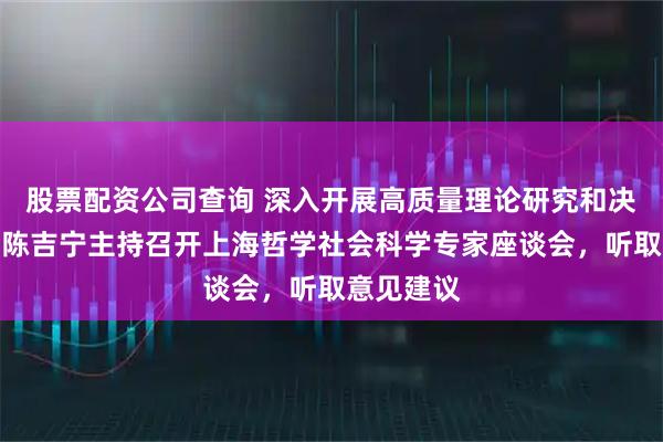 股票配资公司查询 深入开展高质量理论研究和决策咨询！陈吉宁主持召开上海哲学社会科学专家座谈会，听取意见建议