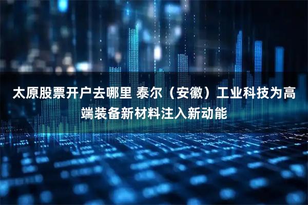 太原股票开户去哪里 泰尔（安徽）工业科技为高端装备新材料注入新动能