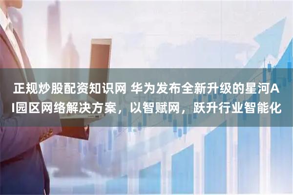 正规炒股配资知识网 华为发布全新升级的星河AI园区网络解决方案，以智赋网，跃升行业智能化