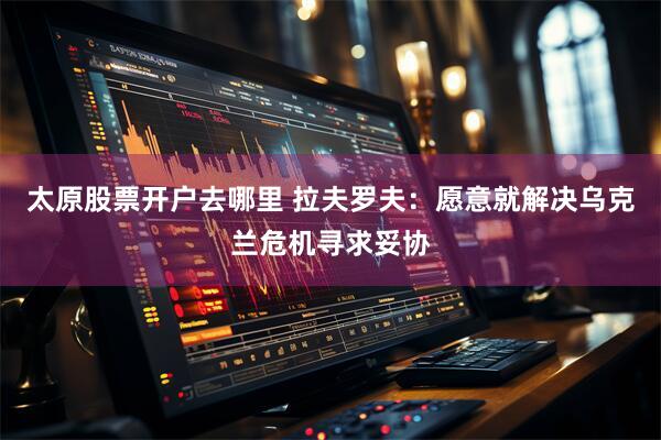 太原股票开户去哪里 拉夫罗夫：愿意就解决乌克兰危机寻求妥协