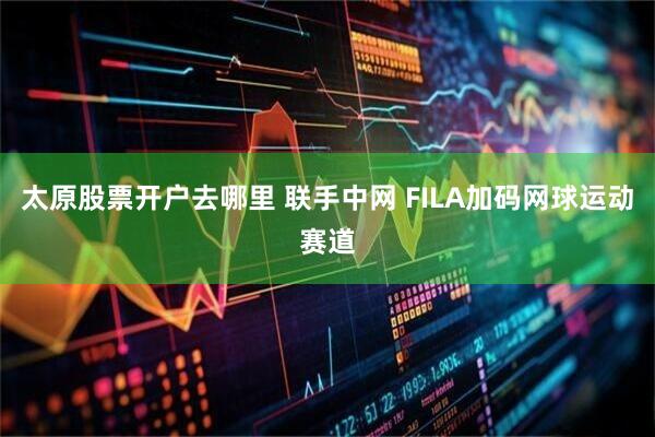 太原股票开户去哪里 联手中网 FILA加码网球运动赛道