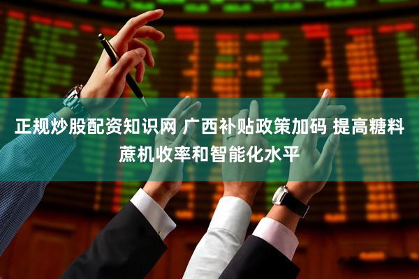 正规炒股配资知识网 广西补贴政策加码 提高糖料蔗机收率和智能化水平