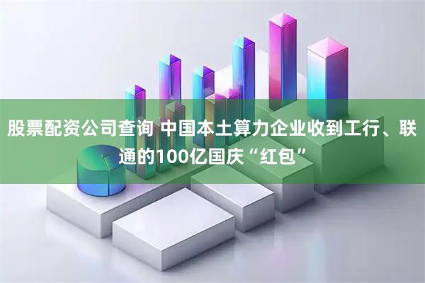 股票配资公司查询 中国本土算力企业收到工行、联通的100亿国庆“红包”