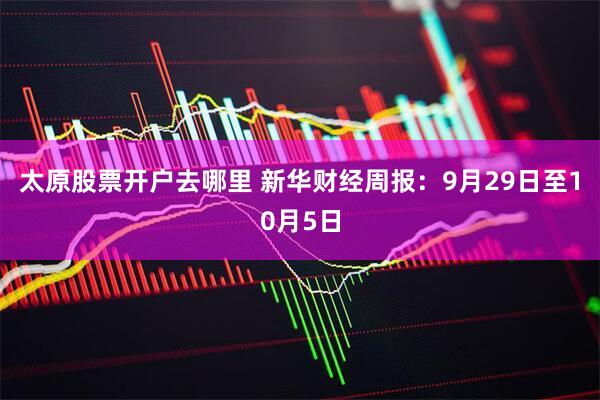太原股票开户去哪里 新华财经周报：9月29日至10月5日
